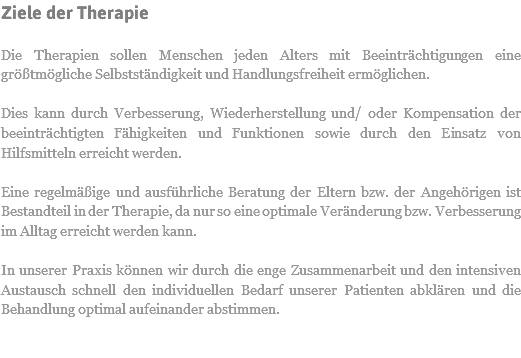 Ziele der Therapie Die Therapien sollen Menschen jeden Alters mit Beeinträchtigungen eine größtmögliche Selbstständigkeit und Handlungsfreiheit ermöglichen. Dies kann durch Verbesserung, Wiederherstellung und/ oder Kompensation der beeinträchtigten Fähigkeiten und Funktionen sowie durch den Einsatz von Hilfsmitteln erreicht werden. Eine regelmäßige und ausführliche Beratung der Eltern bzw. der Angehörigen ist Bestandteil in der Therapie, da nur so eine optimale Veränderung bzw. Verbesserung im Alltag erreicht werden kann. In unserer Praxis können wir durch die enge Zusammenarbeit und den intensiven Austausch schnell den individuellen Bedarf unserer Patienten abklären und die Behandlung optimal aufeinander abstimmen.